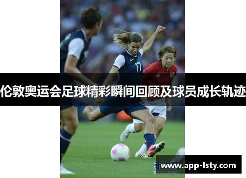 伦敦奥运会足球精彩瞬间回顾及球员成长轨迹